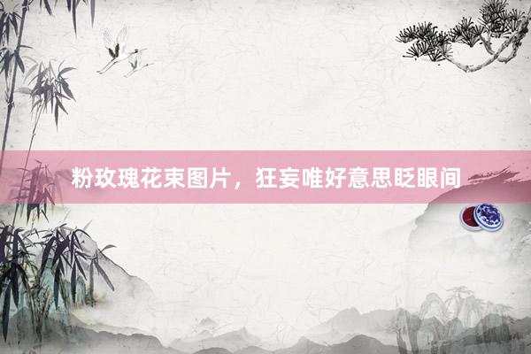 粉玫瑰花束图片，狂妄唯好意思眨眼间